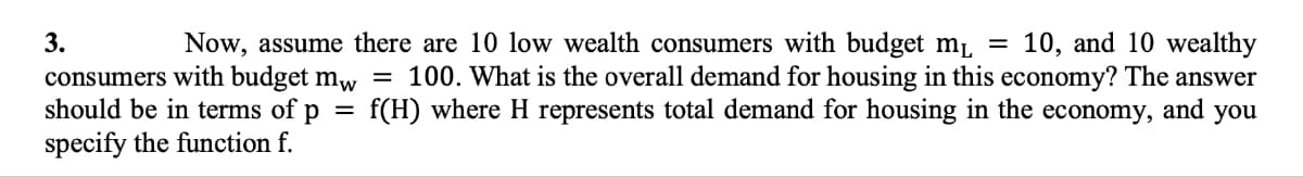 =
and you
Now, assume there are 10 low wealth consumers with budget m₁ = 10, and 10 wealthy
consumers with budget mw 100. What is the overall demand for housing in this economy? The answer
should be in terms of p = f(H) where H represents total demand for housing in the economy,
specify the function f.
3.