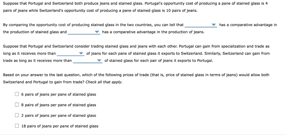 Suppose that Portugal and Switzerland both produce jeans and stained glass. Portugal's opportunity cost of producing a pane of stained glass is 4
pairs of jeans while Switzerland's opportunity cost of producing a pane of stained glass is 10 pairs of jeans.
By comparing the opportunity cost of producing stained glass in the two countries, you can tell that
the production of stained glass and
has a comparative advantage in the production of jeans.
Suppose that Portugal and Switzerland consider trading stained glass and jeans with each other. Portugal can gain from specialization and trade as
long as it receives more than
of jeans for each pane of stained glass it exports to Switzerland. Similarly, Switzerland can gain from
of stained glass for each pair of jeans it exports to Portugal.
trade as long as it receives more than
Based on your answer to the last question, which of the following prices of trade (that is, price of stained glass in terms of jeans) would allow both
Switzerland and Portugal to gain from trade? Check all that apply.
6 pairs of jeans per pane of stained glass
has a comparative advantage in
8 pairs of jeans per pane of stained glass
2 pairs of jeans per pane of stained glass
18 pairs of jeans per pane of stained glass