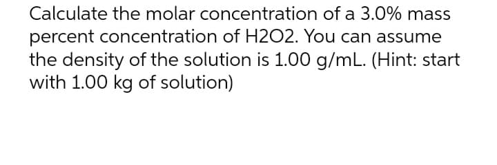 Calculate the molar concentration of a 3.0% mass
percent concentration of H2O2. You can assume
the density of the solution is 1.00 g/mL. (Hint: start
with 1.00 kg of solution)