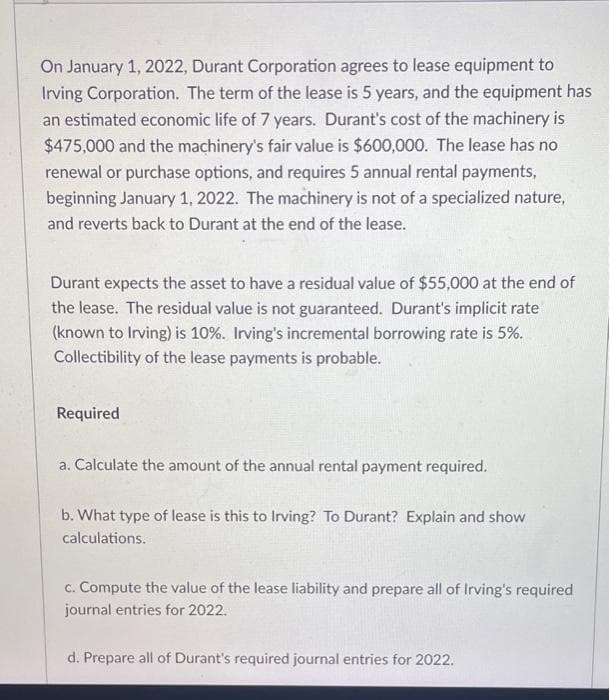 On January 1, 2022, Durant Corporation agrees to lease equipment to
Irving Corporation. The term of the lease is 5 years, and the equipment has
an estimated economic life of 7 years. Durant's cost of the machinery is
$475,000 and the machinery's fair value is $600,000. The lease has no
renewal or purchase options, and requires 5 annual rental payments,
beginning January 1, 2022. The machinery is not of a specialized nature,
and reverts back to Durant at the end of the lease.
Durant expects the asset to have a residual value of $55,000 at the end of
the lease. The residual value is not guaranteed. Durant's implicit rate
(known to Irving) is 10%. Irving's incremental borrowing rate is 5%.
Collectibility of the lease payments is probable.
Required
a. Calculate the amount of the annual rental payment required.
b. What type of lease is this to Irving? To Durant? Explain and show
calculations.
c. Compute the value of the lease liability and prepare all of Irving's required
journal entries for 2022.
d. Prepare all of Durant's required journal entries for 2022.