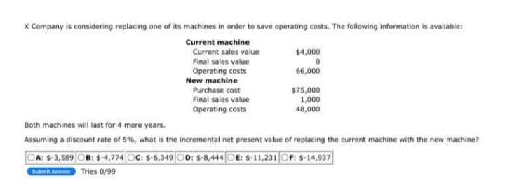 X Company is considering replacing one of its machines in order to save operating costs. The following information is available:
Current machine
Current sales value
Final sales value
Operating costs
New machine
Purchase cost
Final sales value
Operating costs
$4,000
0
66,000
$75,000
1,000
48,000
Both machines will last for 4 more years.
Assuming a discount rate of 5%, what is the incremental net present value of replacing the current machine with the new machine?
OA: $-3,589 OB: $-4,774 OC: $-6,349 OD: $-8,444 OE: $-11,231 OF: $-14,937
Submit Answer Tries 0/99
