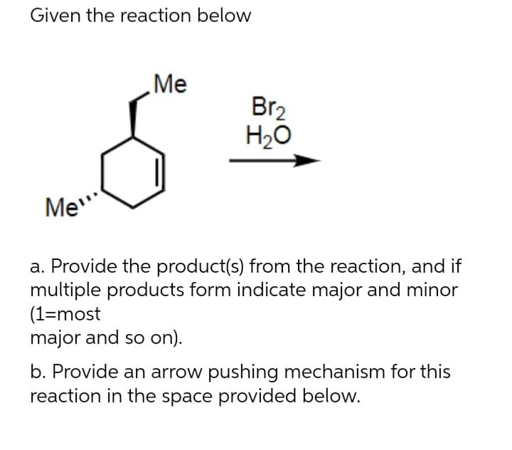 Given the reaction below
Me"
Me
Br₂
H₂O
a. Provide the product(s) from the reaction, and if
multiple products form indicate major and minor
(1=most
major and so on).
b. Provide an arrow pushing mechanism for this
reaction in the space provided below.