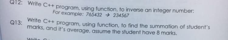 Q12: Write C++ program, using function, to inverse an integer number:
For example: 765432 → 234567
white C++ program, using function, to find the summation of student's
marks, and it's average, assume the student have 8 marks.
Q13:
Write C
