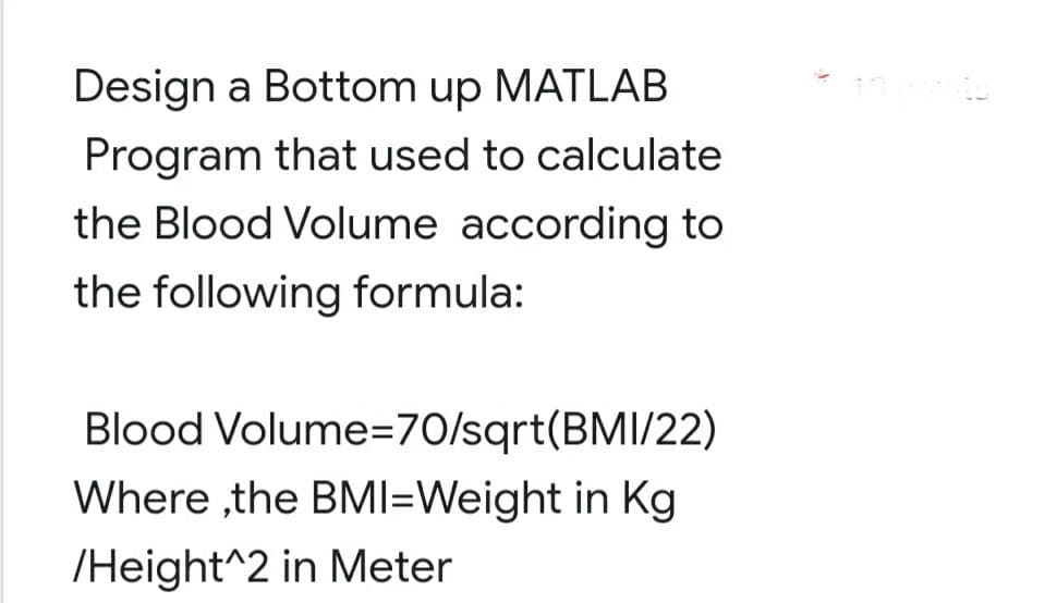 Design a Bottom up MATLAB
Program that used to calculate
the Blood Volume according to
the following formula:
Blood Volume=70/sqrt(BMI/22)
Where ,the BMI=Weight in Kg
/Height^2 in Meter

