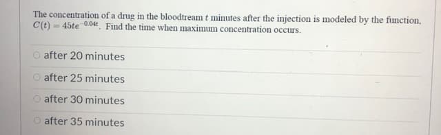 The concentration of a drug in the bloodtream t minutes after the injection is modeled by the function,
C(t) = 45te 0.04 Find the time when maximum concentration occurs.
O after 20 minutes
O after 25 minutes
O after 30 minutes
O after 35 minutes
