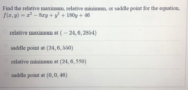 Find the relative maximum, relative minimum, or saddle point for the equation,
f(r, y) = x - 8ry+y? + 180y +46
O relative maximum at (- 24, 6, 2854)
saddle point at (24, 6, 550)
O relative minimum at (24, 6, 550)
saddle point at (0,0, 46)
