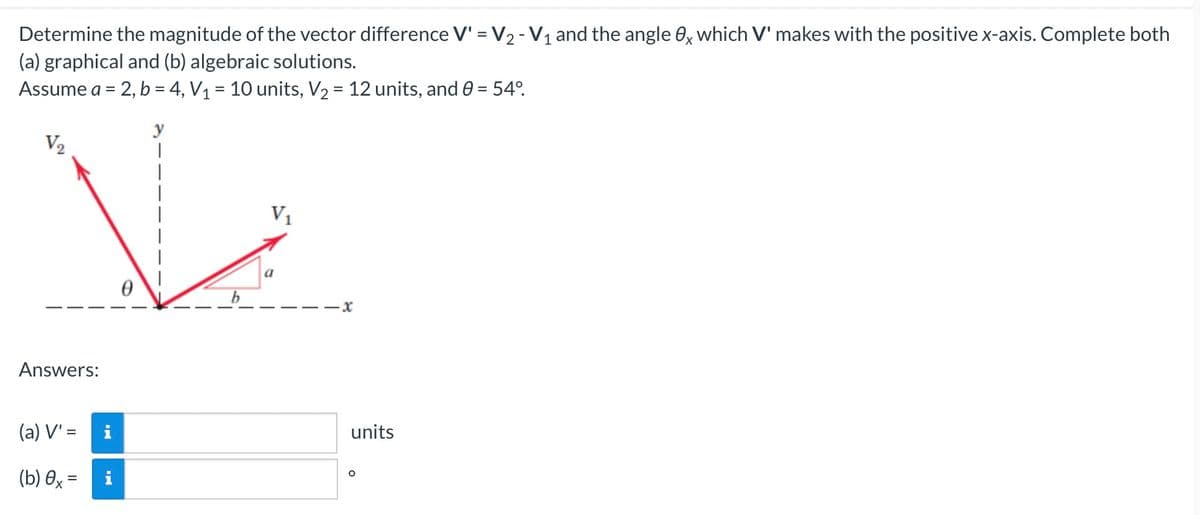 Determine the magnitude of the vector difference V' = V₂ - V₁ and the angle 0x which V' makes with the positive x-axis. Complete both
(a) graphical and (b) algebraic solutions.
Assume a = 2, b = 4, V₁ = 10 units, V₂ = 12 units, and 0 = 54°.
y
V₂
V₂
0
Answers:
(a) V' =
(b) 0x =
IN
i
·x
units
O