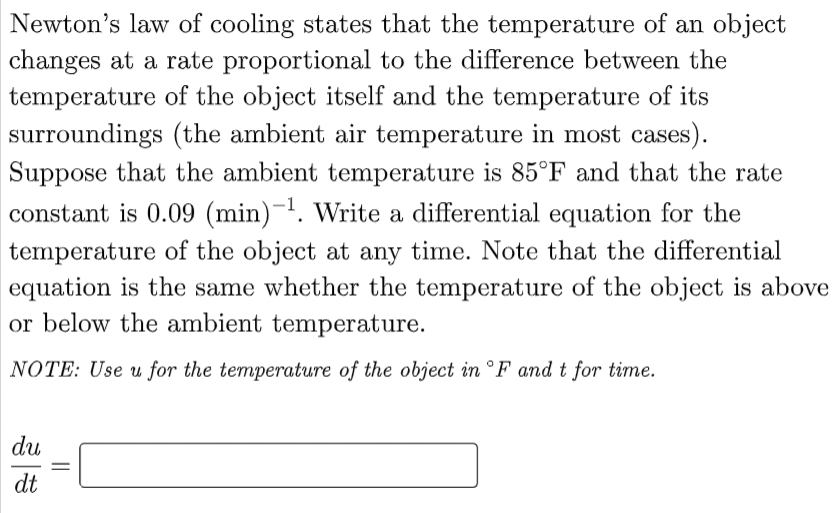 Newton's law of cooling states that the temperature of an object
changes at a rate proportional to the difference between the
temperature of the object itself and the temperature of its
surroundings (the ambient air temperature in most cases).
Suppose that the ambient temperature is 85°F and that the rate
constant is 0.09 (min)-¹. Write a differential equation for the
temperature of the object at any time. Note that the differential
equation is the same whether the temperature of the object is above
or below the ambient temperature.
NOTE: Use u for the temperature of the object in °F and t for time.
du
dt
=