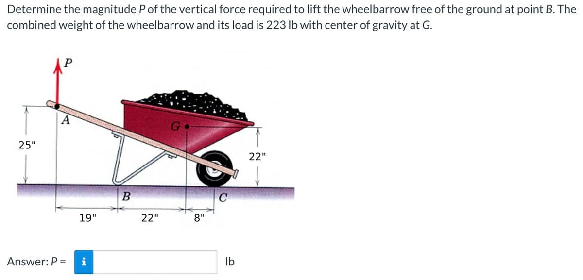 Determine the magnitude P of the vertical force required to lift the wheelbarrow free of the ground at point B. The
combined weight of the wheelbarrow and its load is 223 lb with center of gravity at G.
P
Go
22"
25"
Answer: P =
19"
HI
B
22"
8"
C
lb