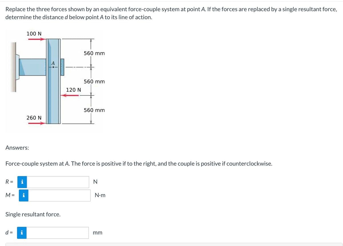 Replace the three forces shown by an equivalent force-couple system at point A. If the forces are replaced by a single resultant force,
determine the distance d below point A to its line of action.
100 N
560 mm
560 mm
560 mm
260 N
Answers:
Force-couple system at A. The force is positive if to the right, and the couple is positive if counterclockwise.
R= i
N
M =
Single resultant force.
d =
i
120 N
N•m
mm