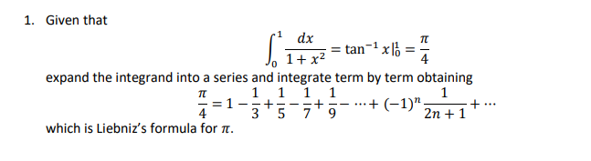 1. Given that
S²
dx
1+x²
= tan¹ x = =
expand the integrand into a series and integrate term by term obtaining
TT
1 1 1 1
= 1
..+ (−1)¹.
1
2n + 1
+== + ---
3 5
+
4
which is Liebniz's formula for π.
TT
...