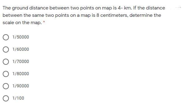 The ground distance between two points on map is 4- km. If the distance
between the same two points on a map is 8 centimeters, determine the
scale on the map. *
O 1/50000
O 1/60000
O 1/70000
O 1/80000
O 1/90000
O 1/100
