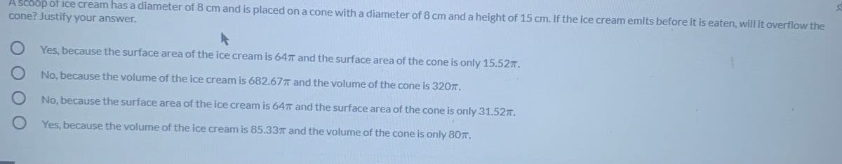 A scoop of ice cream has a diameter of 8 cm and is placed on a cone with a diameter of 8 cm and a height of 15 cm. If the ice cream emlts before it is eaten, will it overflow the
cone? Justify your answer.
Yes, because the surface area of the ice cream is 64T and the surface area of the cone is only 15.527.
No, because the volume of the ice cream is 682.67T and the volume of the cone is 320T.
No, because the surface area of the ice cream is 64T and the surface area of the cone is only 31.52.
Yes, because the volume of the ice cream is 85.337 and the volume of the cone is only 807.
