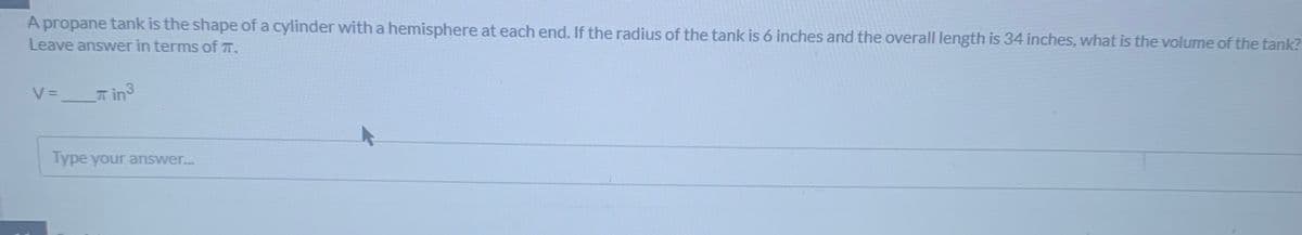 A propane tank is the shape of a cylinder with a hemisphere at each end. If the radius of the tank is 6 inches and the overall length is 34 inches, what is the volume of the tank?
Leave answer in terms of T.
V =
T in3
Type your answer..
