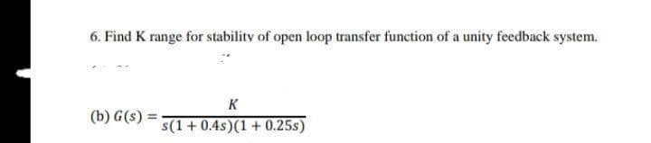 6. Find K range for stability of open loop transfer function of a unity feedback system.
K
(b) G(s) =
s(1 + 0.4s)(1 + 0.25s)
