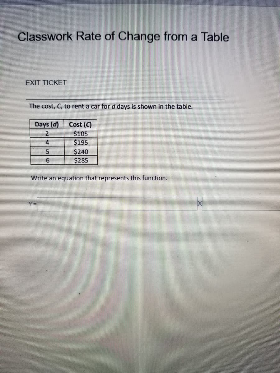 Classwork Rate of Change from a Table
EXIT TICKET
The cost, C, to rent a car for d days is shown in the table.
Cost (C)
$105
$195
$240
$285
Days (d)
4
Write an equation that represents this function.
