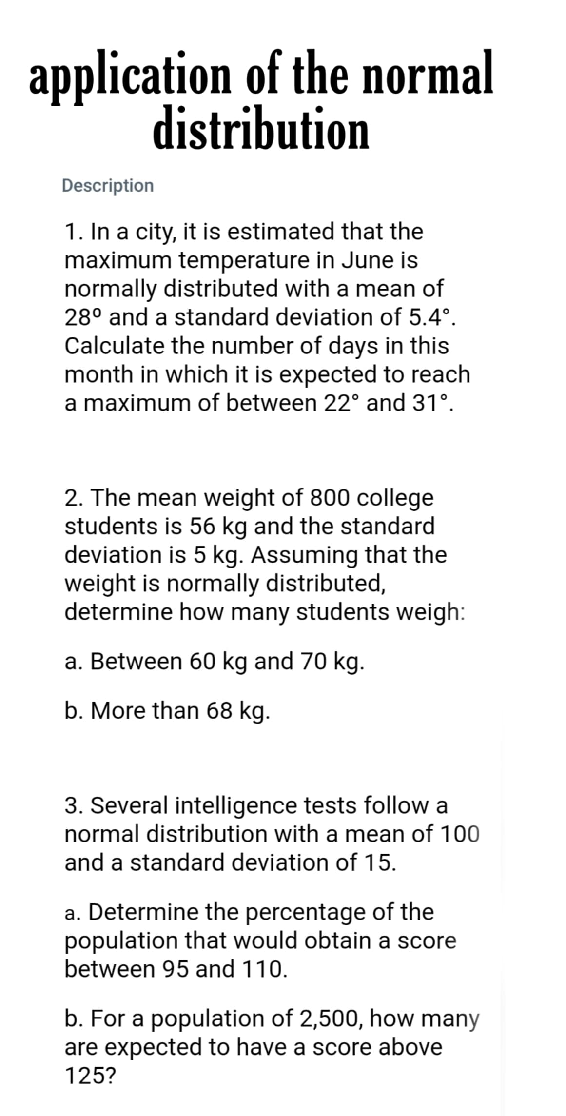 application of the normal
distribution
Description
1. In a city, it is estimated that the
maximum temperature in June is
normally distributed with a mean of
28° and a standard deviation of 5.4°.
Calculate the number of days in this
month in which it is expected to reach
a maximum of between 22° and 31°.
2. The mean weight of 800 college
students is 56 kg and the standard
deviation is 5 kg. Assuming that the
weight is normally distributed,
determine how many students weigh:
a. Between 60 kg and 70 kg.
b. More than 68 kg.
3. Several intelligence tests follow a
normal distribution with a mean of 100
and a standard deviation of 15.
a. Determine the percentage of the
population that would obtain a score
between 95 and 110.
b. For a population of 2,500, how many
are expected to have a score above
125?
