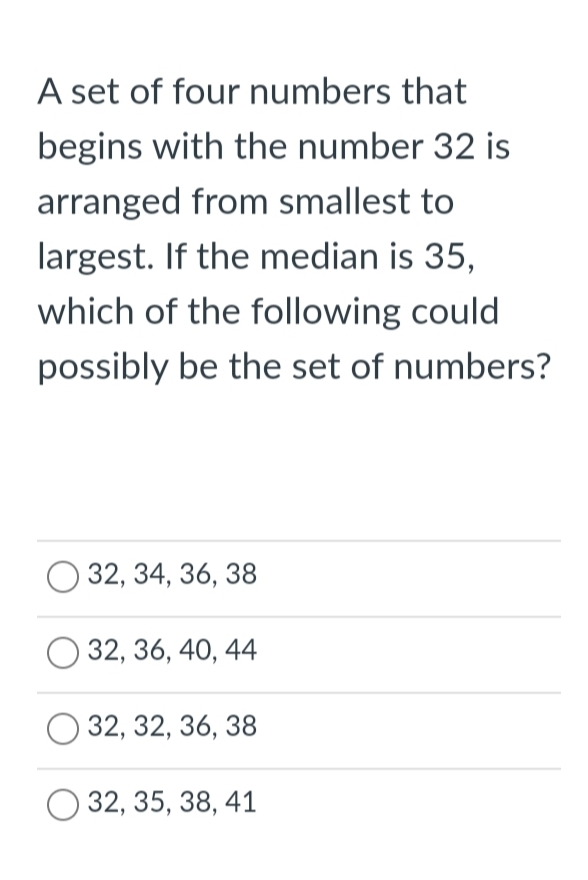 A set of four numbers that
begins with the number 32 is
arranged from smallest to
largest. If the median is 35,
which of the following could
possibly be the set of numbers?
О 32, 34, 36, 38
32, 36, 40, 44
32, 32, 36, 38
32, 35, 38, 41
