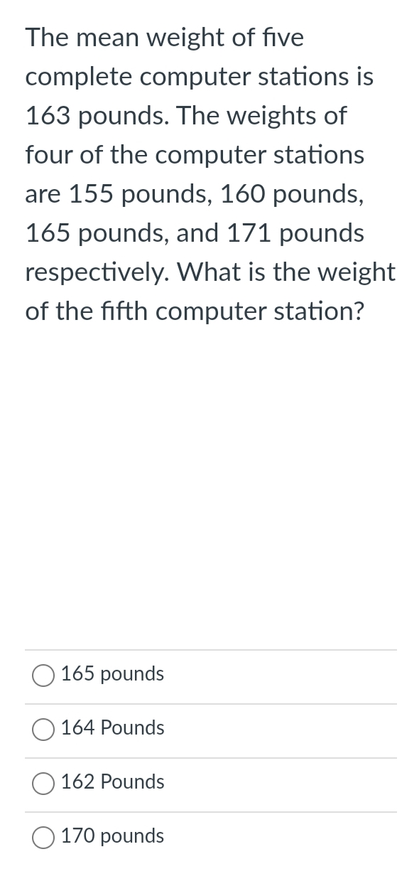 The mean weight of five
complete computer stations is
163 pounds. The weights of
four of the computer stations
are 155 pounds, 160 pounds,
165 pounds, and 171 pounds
respectively. What is the weight
of the fifth computer station?
165 pounds
164 Pounds
162 Pounds
170 pounds
