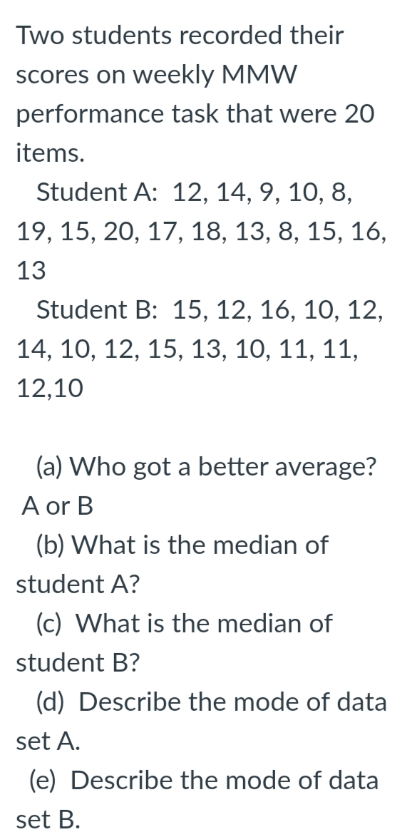 Two students recorded their
scores on weekly MMW
performance task that were 20
items.
Student A: 12, 14, 9, 10, 8,
19, 15, 20, 17, 18, 13, 8, 15, 16,
13
Student B: 15, 12, 16, 10, 12,
14, 10, 12, 15, 13, 10, 11, 11,
12,10
(a) Who got a better average?
A or B
(b) What is the median of
student A?
(c) What is the median of
student B?
(d) Describe the mode of data
set A.
(e) Describe the mode of data
set B.
