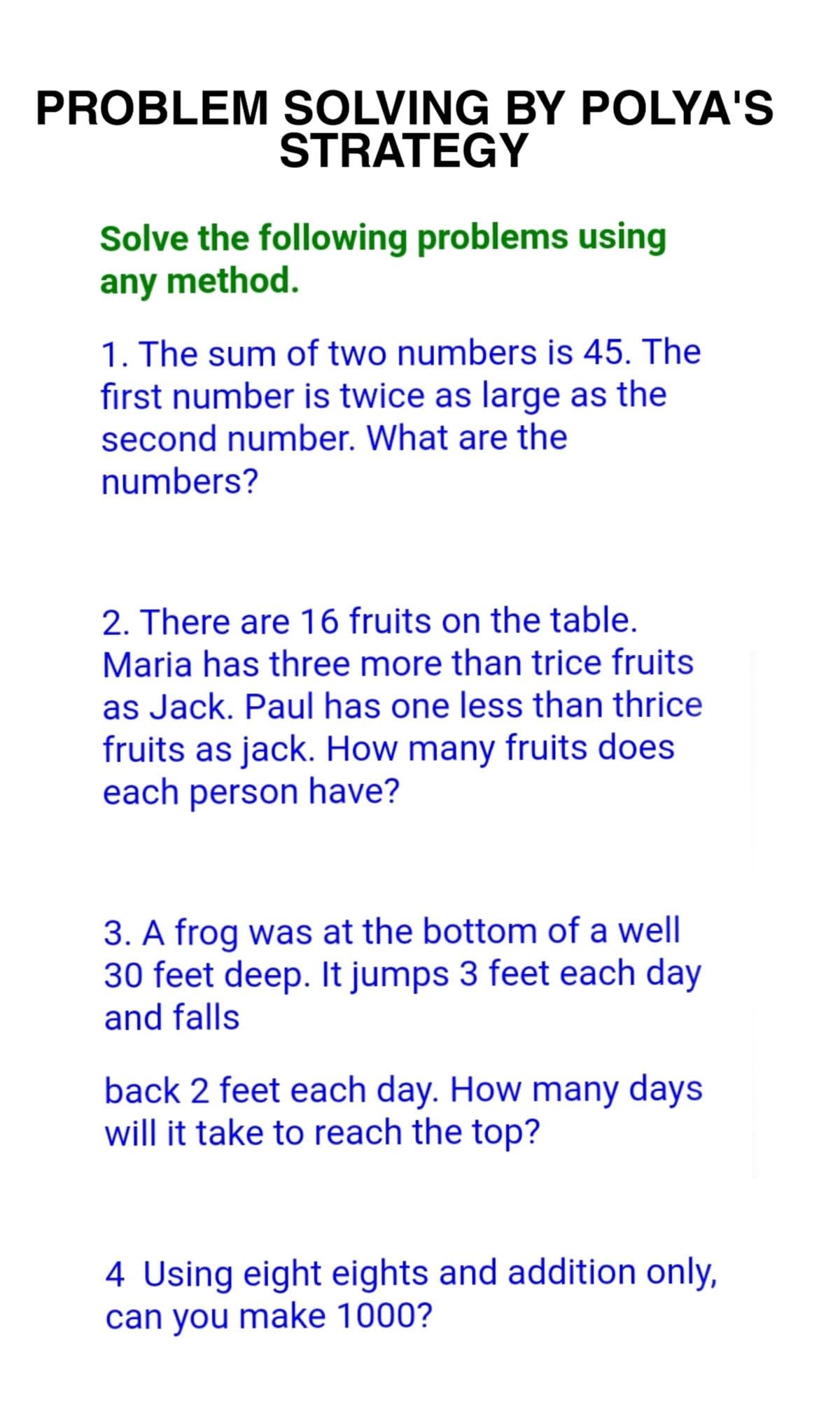 PROBLEM SOLVING BY POLYA'S
STRATEGY
Solve the following problems using
any method.
1. The sum of two numbers is 45. The
first number is twice as large as the
second number. What are the
numbers?
2. There are 16 fruits on the table.
Maria has three more than trice fruits
as Jack. Paul has one less than thrice
fruits as jack. How many fruits does
each person have?
3. A frog was at the bottom of a well
30 feet deep. It jumps 3 feet each day
and falls
back 2 feet each day. How many days
will it take to reach the top?
4 Using eight eights and addition only,
can you make 1000?
