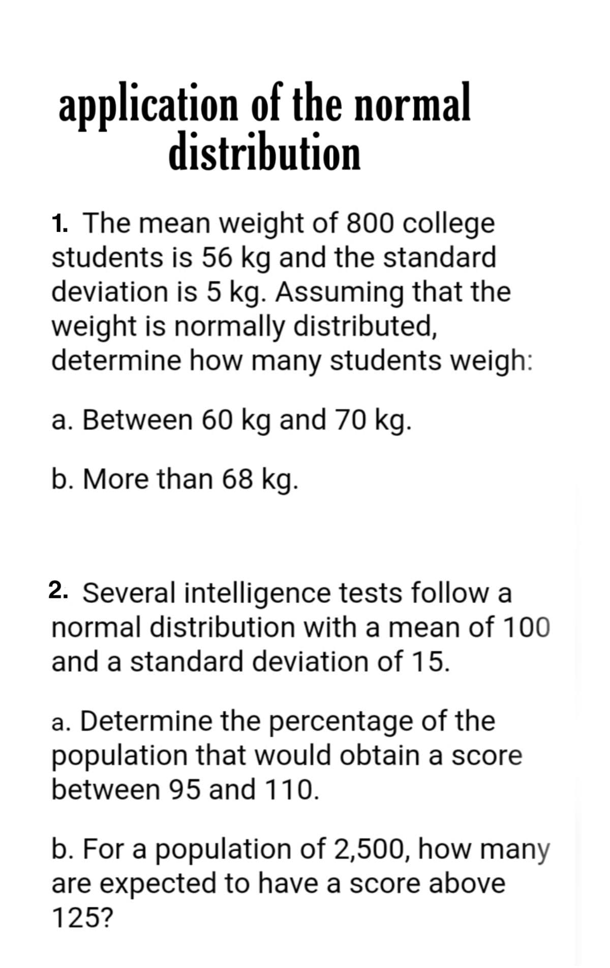 application of the normal
distribution
1. The mean weight of 800 college
students is 56 kg and the standard
deviation is 5 kg. Assuming that the
weight is normally distributed,
determine how many students weigh:
a. Between 60 kg and 70 kg.
b. More than 68 kg.
2. Several intelligence tests follow a
normal distribution with a mean of 100
and a standard deviation of 15.
a. Determine the percentage of the
population that would obtain a score
between 95 and 110.
b. For a population of 2,500, how many
are expected to have a score above
125?
