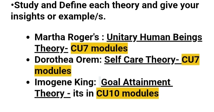 •Study and Define each theory and give your
insights or example/s.
• Martha Roger's : Unitary Human Beings
Theory- CU7 modules
• Dorothea Orem: Self Care Theory- CU7
modules
Imogene King: Goal Attainment
Theory - its in CU10 modules
