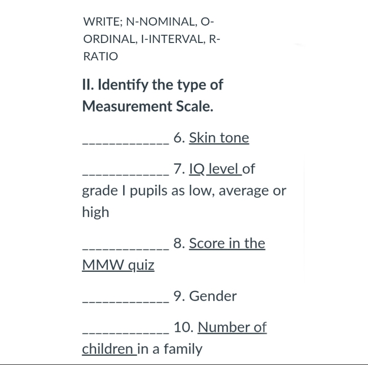 WRITE; N-NOMINAL, O-
ORDINAL, I-INTERVAL, R-
RATIO
II. Identify the type of
Measurement Scale.
6. Skin tone
7. IQ level of
grade I pupils as low, average or
high
8. Score in the
MMW quiz
9. Gender
10. Number of
children in a family
