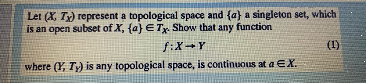Let (X, Tx) represent a topological space and {a} a singleton set, which
is an open subset of X, {a} ETy. Show that any function
f:X Y
(1)
where (Y, Ty) is any topological space, is continuous at a EX.

