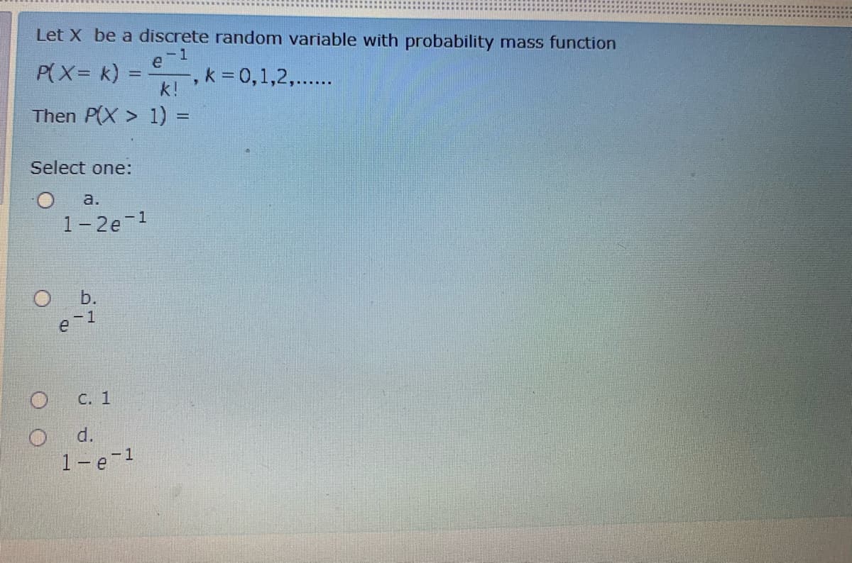 Let X be a discrete random variable with probability mass function
-1
e
P(X= k) :
-, k = 0,1,2,...
k!
Then P(X > 1) =
Select one:
a.
1-2e 1
O b.
С. 1
d.
1-e-1
O O
