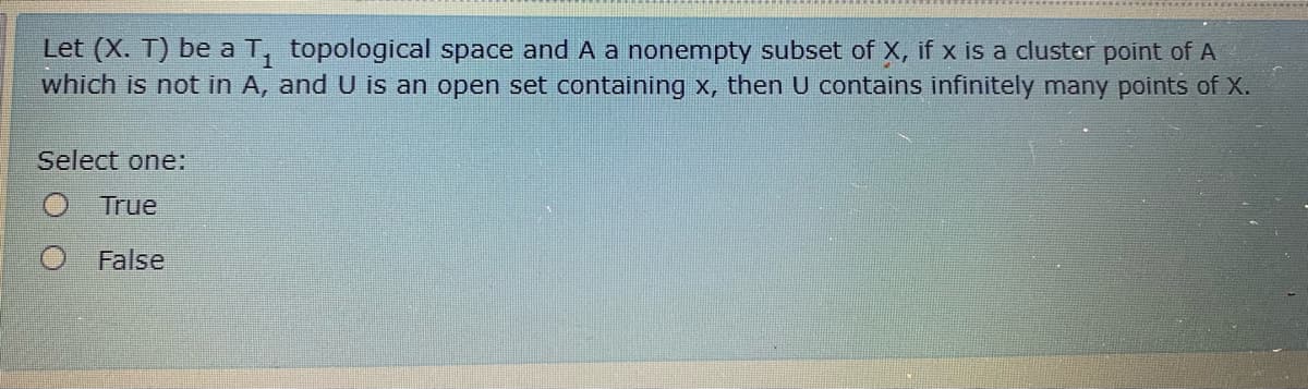 Let (X. T) be a T, topological space and A a nonempty subset of X, if x is a cluster point of A
which is not in A, and U is an open set containing x, then U contains infinitely many points of X.
Select one:
True
O False
