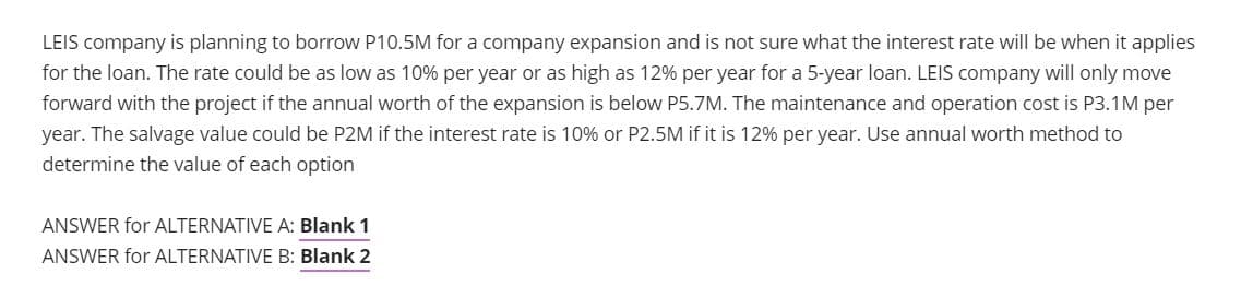 LEIS company is planning to borrow P10.5M for a company expansion and is not sure what the interest rate will be when it applies
for the loan. The rate could be as low as 10% per year or as high as 12% per year for a 5-year loan. LEIS company will only move
forward with the project if the annual worth of the expansion is below P5.7M. The maintenance and operation cost is P3.1M per
year. The salvage value could be P2M if the interest rate is 10% or P2.5M if it is 12% per year. Use annual worth method to
determine the value of each option
ANSWER for ALTERNATIVE A: Blank 1
ANSWER for ALTERNATIVE B: Blank 2
