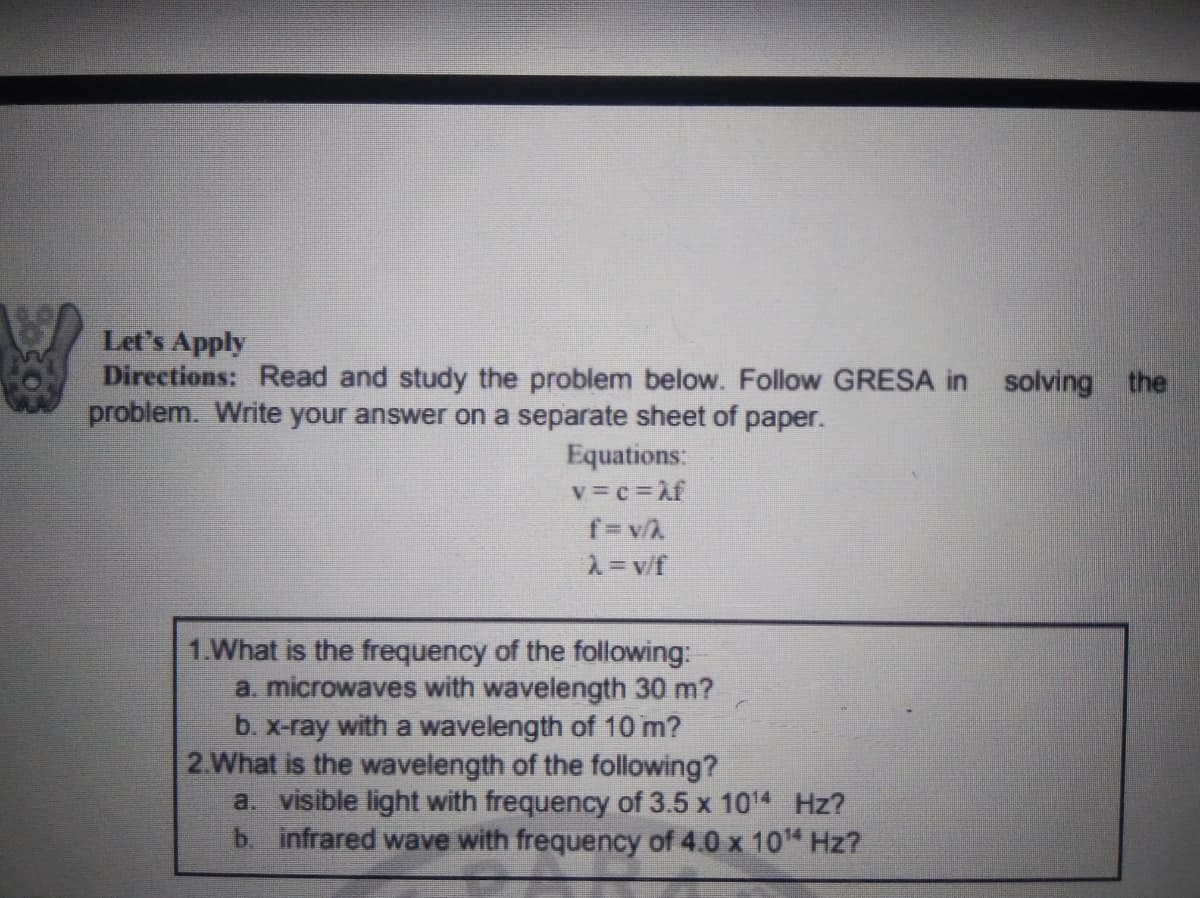 Let's Apply
Directions: Read and study the problem below. Follow GRESA in solving the
problem. Write your answer on a separate sheet of paper.
Equations:
v=c=Af
2= v/f
1.What is the frequency of the following:
a. microwaves with wavelength 30 m?
b. X-ray with a wavelength of 10 m?
2.What is the wavelength of the following?
a. visible light with frequency of 3.5 x 1014 Hz?
b. infrared wave with frequency of 4.0 x 10 Hz?
