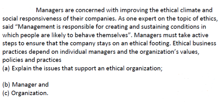 Managers are concerned with improving the ethical climate and
social responsiveness of their companies. As one expert on the topic of ethics,
said "Management is responsible for creating and sustaining conditions in
which people are likely to behave themselves". Managers must take active
steps to ensure that the company stays on an ethical footing. Ethical business
practices depend on individual managers and the organization's values,
policies and practices
|(a) Explain the issues that support an ethical organization;
|(b) Manager and
(c) Organization.
