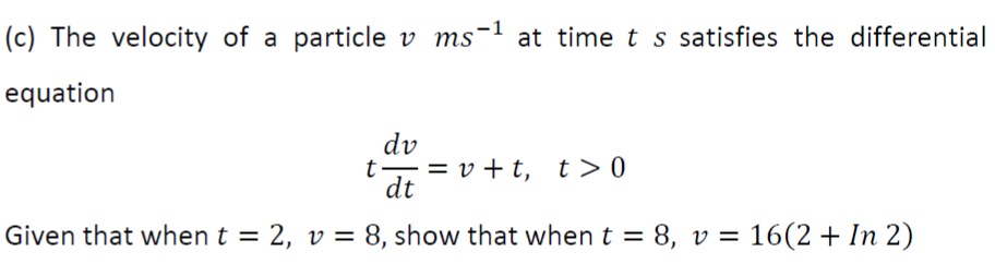 (c) The velocity of a particle v ms-1 at time t s satisfies the differential
equation
dv
t, =v +t, t>0
dt
Given that when t = 2, v = 8, show that when
t = 8, v = 16(2 + In 2)
