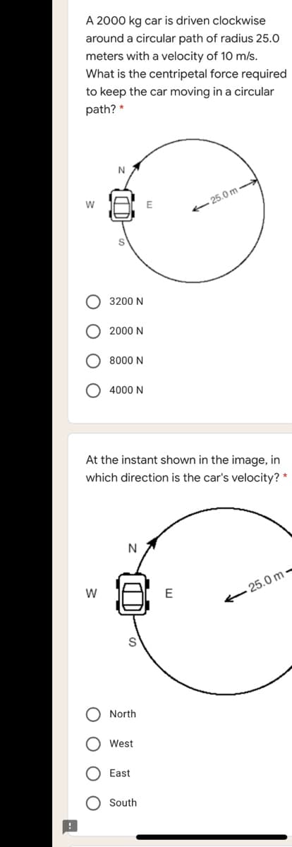 A 2000 kg car is driven clockwise
around a circular path of radius 25.0
meters with a velocity of 10 m/s.
What is the centripetal force required
to keep the car moving in a circular
path? *
- 25.0 m -
O 3200 N
2000 N
8000 N
4000 N
At the instant shown in the image, in
which direction is the car's velocity? *
N
- 25.0 m -
North
West
East
O South
O O O
O O O O
