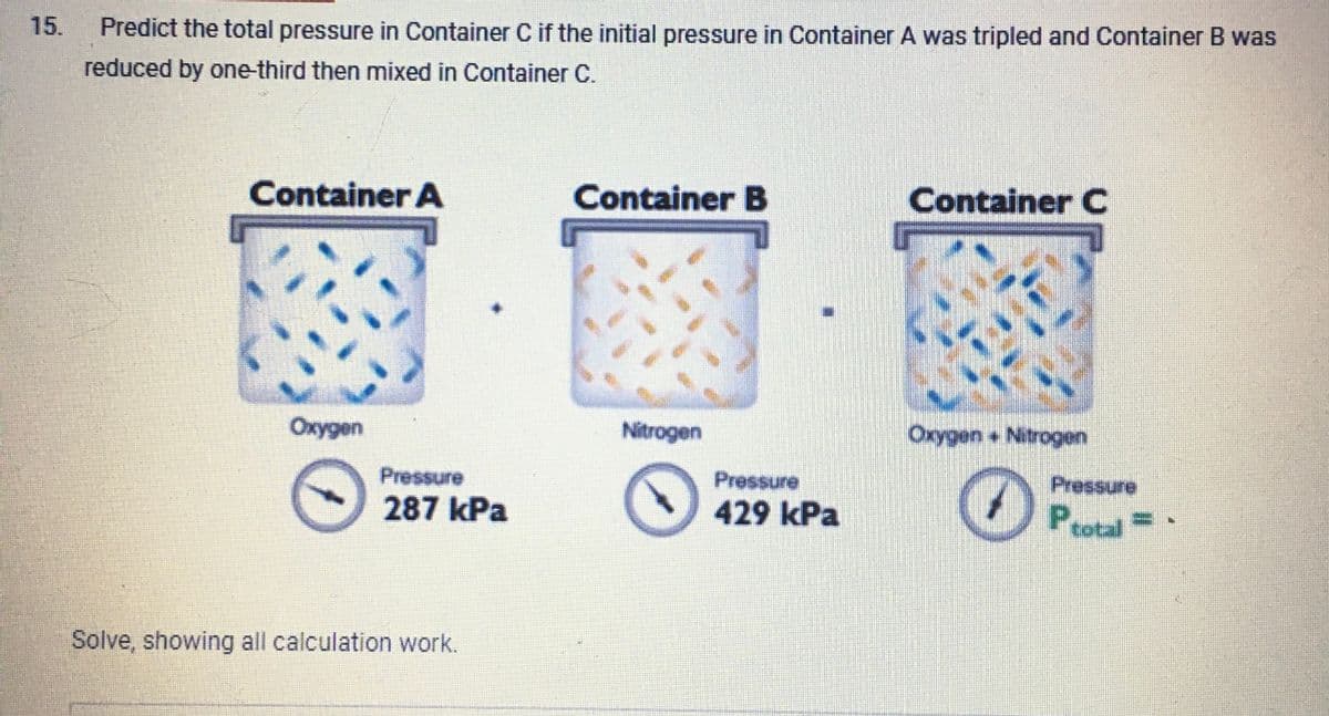 15.
Predict the total pressure in Container C if the initial pressure in Container A was tripled and Container B was
reduced by one-third then mixed in Container C.
Container A
Oxygen
Pressure
287 kPa
Solve, showing all calculation work.
Container B
Nitrogen
Pressure
429 kPa
Container C
UN
Oxygen + Nitrogen
O
Pressure
Ptotal=