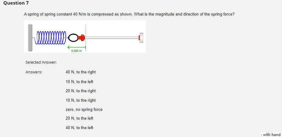 Question 7
A spring of spring constant 40 N/m is compressed as shown. What is the magnitude and direction of the spring force?
!!!!!!!
Selected Answer:
Answers:
0.500 m
40 N, to the right
10 N, to the left
20 N, to the right
10 N, to the right
zero, no spring force
20 N, to the left
40 N, to the left
with hand