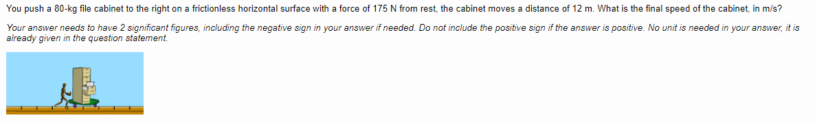 You push a 80-kg file cabinet to the right on a frictionless horizontal surface with a force of 175 N from rest, the cabinet moves a distance of 12 m. What is the final speed of the cabinet, in m/s?
Your answer needs to have 2 significant figures, including the negative sign in your answer if needed. Do not include the positive sign if the answer is positive. No unit is needed in your answer, it is
already given in the question statement.