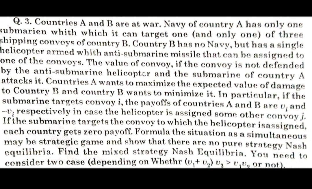Q. 3. Countries A and B are at war. Navy of country A has only one
submarien whith which it can target one (and only one) of three
shipping convoys of country B. Country B has no Navy, but has a single
helicopter armed whith anti-submarine missile that can be assigned to
one of the convoys. The value of convoy, if the convoy is not defended
by the anti-submarine helicoptcr and the submarine of country A
attacks it. Countries A wants to maximize the expected value of damage
to Country B and country B wants to minimize it. In particular, if the
submarine targets convoy i, the payoffs of countries A and B are v, and
-v; respectively in case the helicopter is assigned some other convoy j.
Ifthe submarine targets the convoy to which the helicopter isassigned,
each country gets zero payoff. Formula the situation as a simultaneous
may be strategic game and show that there are no pure strategy Nash
equilibria. Find the mixed strategy Nash Equilibria. You need to
consider two case (depending on Whethr (v,+ v) vg >,v, or not).
