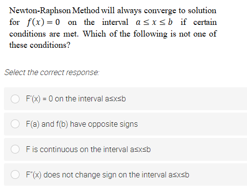 Newton-Raphson Method will always converge to solution
for f(x) = 0 on the interval a sxsb if certain
conditions are met. Which of the following is not one of
these conditions?
Select the correct response:
F(x) = 0 on the interval asxsb
F(a) and f(b) have opposite signs
Fis continuous on the interval asxsb
F"(x) does not change sign on the interval asxsb
