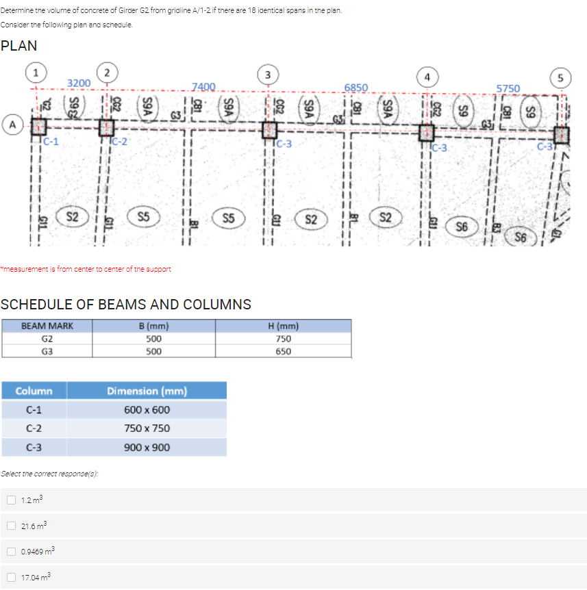 Determine tne volume of concrete of Girder G2 from gridline A/1-2 if there are 18 identical spans in tne plan.
Consicer the following plan and scheaule.
PLAN
2
3200
4
5
7400.
6850
5750
G3
A
C-1
TTC-2
TTC-3
TIC-3
!!
S2
S5
S5
S2
S2
S6
i!
S6
*measurement is from center to center of the support
SCHEDULE OF BEAMS AND COLUMNS
В (mm)
500
BEAM MARK
H (mm)
G2
750
G3
500
650
Dimension (mm)
Column
С-1
600 x 600
C-2
750 x 750
С-3
900 x 900
Select the correct response(s):
1.2 m3
21.6 m3
0.9469 m?
17.04 m?
3.
S9A
S9A
