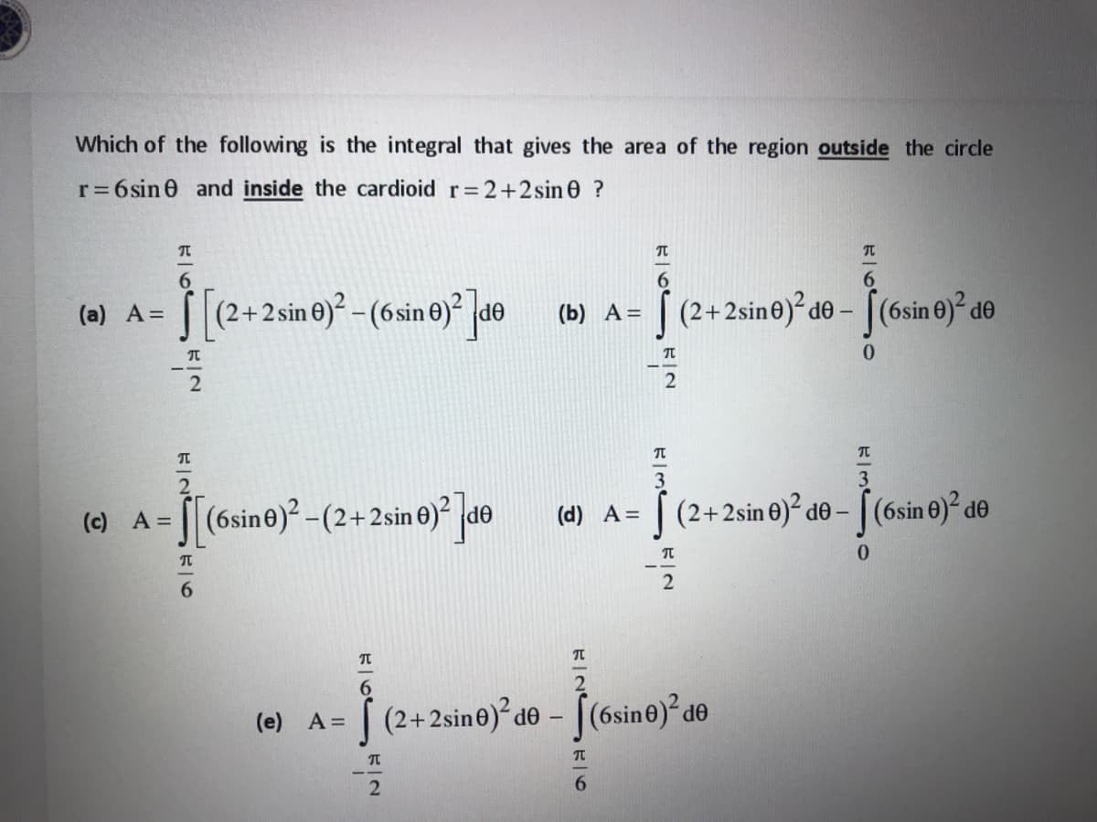 Which of the following is the integral that gives the area of the region outside the circle
r= 6sin 0 and inside the cardioid r= 2+2sin 0 ?
6.
S[(2+2sin e) -(6sine) de
[(2+2sine)?de - [(6sin 0)² de
(а) А -D
(b) A=
0.
[(6sine)? -(2+2sin 0)² de
(2+2sin 0)² d® – [ (6sin 0)² d®
(c) A =
(d) A =
6.
2
(e) A=
(2+2sine)² d® – [(6sin®)² d®
OP
6.
