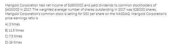 Marigold Corporation had net income of $1650000 and paid dividends to common stockholders of
$400000 in 2017. The weighted average number of shares outstanding in 2017 was 528000 shares.
Marigold Corporation's common stock is selling for $50 per share on the NASDAQ. Marigold Corporation's
price-earnings ratio is
A) 3 times
B) 11.5 times
C) 7.5 times
D) 16 times
