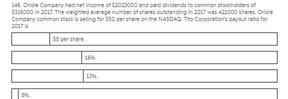 146. Oriole Company had net income of $2023000 and paid dividends to common stockholders of
$316000 in 2017. The weighted average number of shares outstanding in 2017 was 421000 shares. Oriole
Company common stock is selling for $50 per share on the NASDAQ. Tito Corporation's payout ratio for
2017 is
$5 per share.
1696
13%.
89%.
