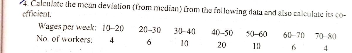 4. Calculate the mean deviation (from median) from the following data and also calculate its co-
efficient.
Wages per week: 10-20
20-30
30–40
40–50
50–60
60–70
70–80
No. of workers:
4
10
20
10
4
