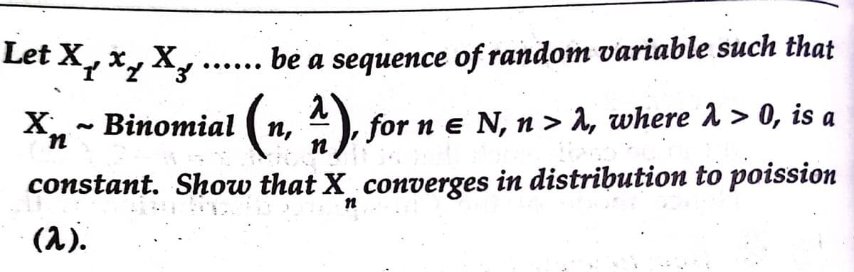 Let X, x, X, ..
bè a sequence of random variable such that
(m.
X, ~ Binomial (n,
), for n e N, n > A, where 1 > 0, is a
constant. Show that X converges in distribution to poission
(1).
