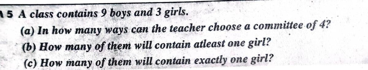 15 A class contains 9 boys and 3 girls.
(a) In how many ways can the teacher choose a committee of 4?
(b) How many of them will contain atleast one girl?
(c) How many of them will contain exactly one girl?
