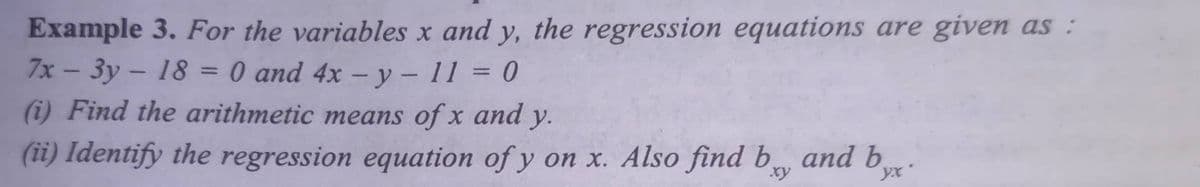 Example 3. For the variables x and y, the regression equations are given as :
7x - 3y - 18 = 0 and 4x – y – 11 = 0
(i) Find the arithmetic means of x and y.
%3D
(ii) Identify the regression equation of y on x. Also find b and b
xy
yx

