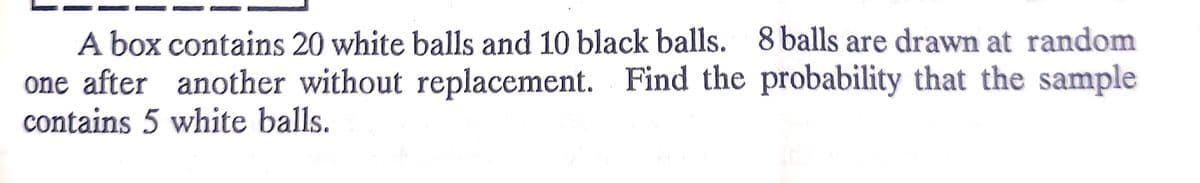 A box contains 20 white balls and 10 black balls. 8 balls are drawn at random
one after another without replacement. Find the probability that the sample
contains 5 white balls.